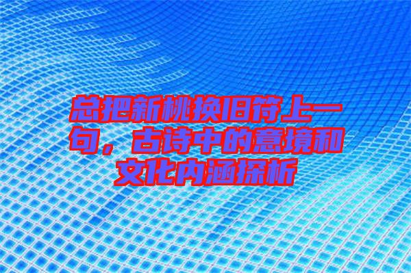 總把新桃換舊符上一句,古詩中的意境和文化內涵探析