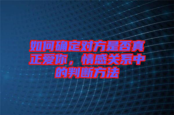 如何確定對方是否真正愛你，情感關系中的判斷方法