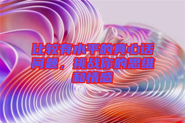 比較有水平的真心話問題，挑戰你的思維和情感