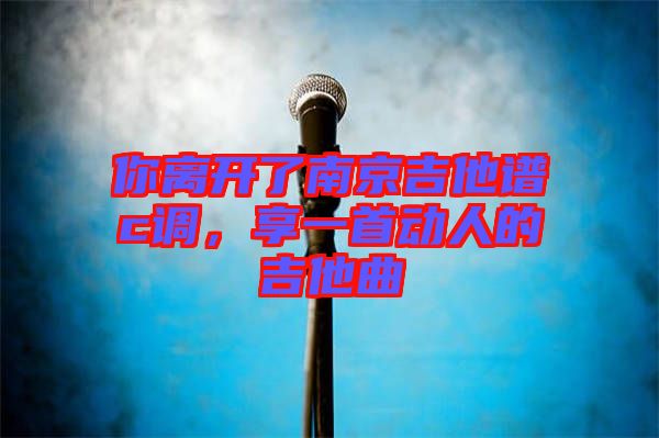 你離開了南京吉他譜c調,享一首動人的吉他曲