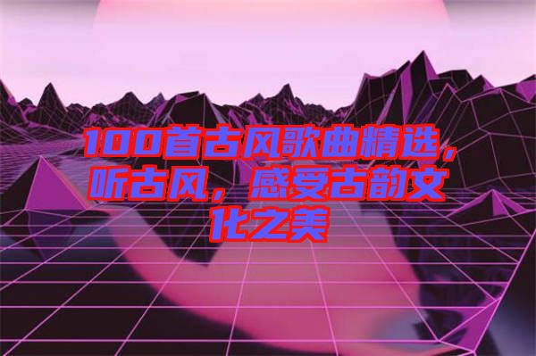 100首古風歌曲精選,聽古風,感受古韻文化之美