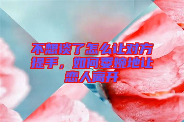 不想談了怎么讓對方提手，如何委婉地讓戀人離開