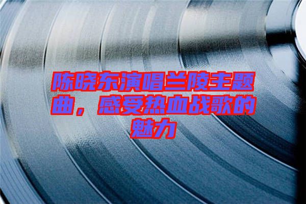 陳曉東演唱蘭陵主題曲，感受熱血戰歌的魅力
