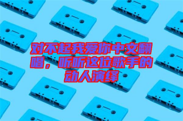 對不起我愛你中文翻唱,聽聽這位歌手的動人演繹