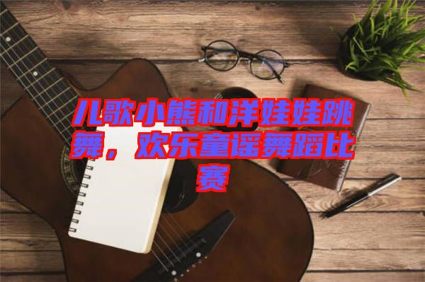 兒歌小熊和洋娃娃跳舞,歡樂童謠舞蹈比賽