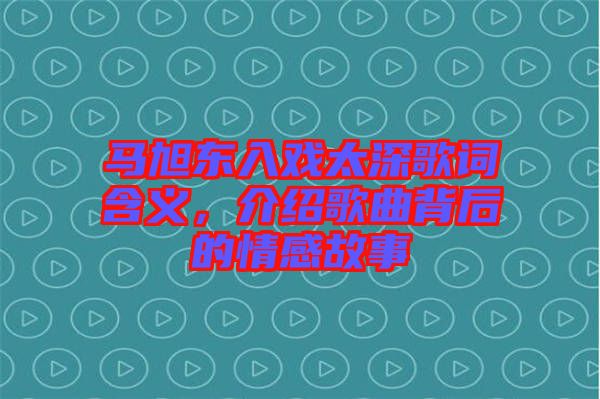 馬旭東入戲太深歌詞含義,介紹歌曲背后的情感故事