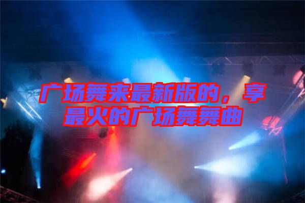 廣場舞來最新版的,享最火的廣場舞舞曲