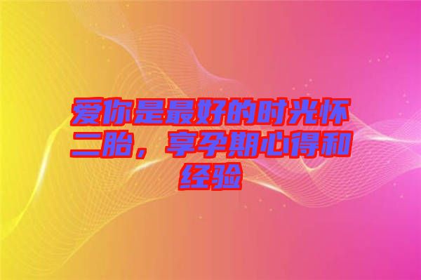 愛(ài)你是最好的時(shí)光懷二胎,享孕期心得和經(jīng)驗(yàn)