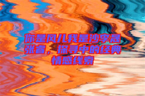 你是風兒我是沙李晟張睿,探尋中的經典情感線索