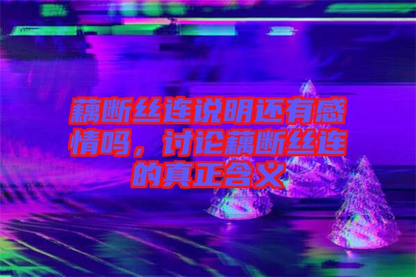 藕斷絲連說明還有感情嗎,討論藕斷絲連的真正含義