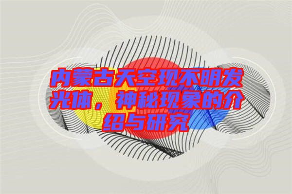 內(nèi)蒙古天空現(xiàn)不明發(fā)光體,神秘現(xiàn)象的介紹與研究