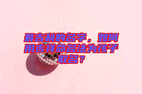 最吉利的名字，如何用吉祥命名法為孩子取名？