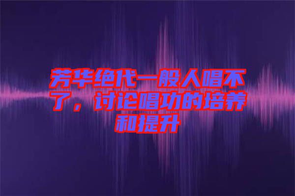 芳華絕代一般人唱不了,討論唱功的培養(yǎng)和提升