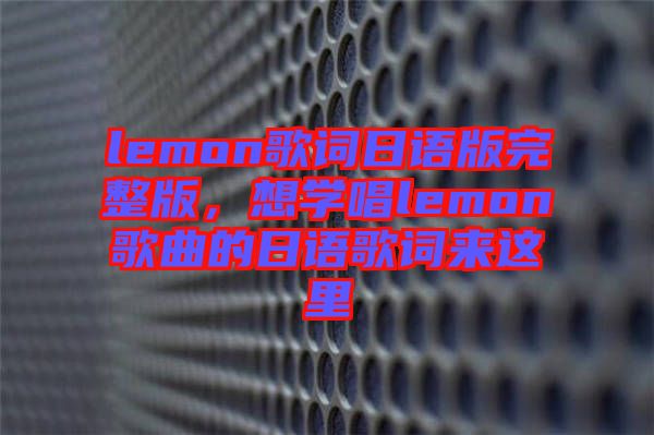 lemon歌詞日語版完整版,想學唱lemon歌曲的日語歌詞來這里