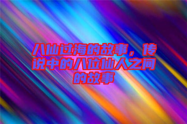 八仙過海的故事,傳說中的八位仙人之間的故事