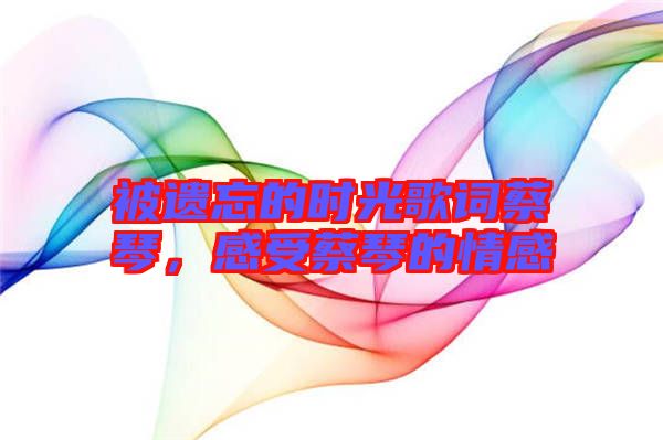 被遺忘的時光歌詞蔡琴,感受蔡琴的情感