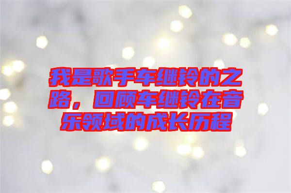 我是歌手車繼鈴的之路,回顧車繼鈴在音樂領域的成長歷程