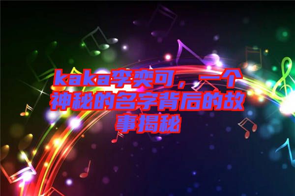 kaka李奕可，一個神秘的名字背后的故事揭秘