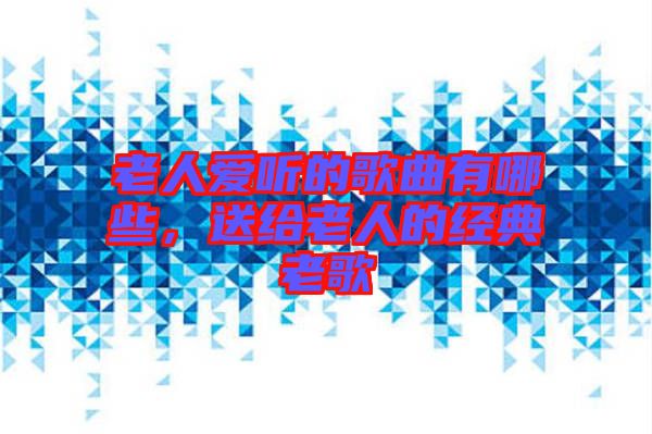 老人愛聽的歌曲有哪些,送給老人的經典老歌