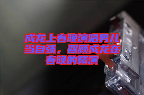 成龍上春晚演唱男兒當自強,回顧成龍在春晚的精演