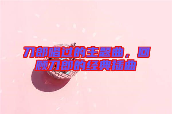 刀郎唱過的主題曲,回顧刀郎的經典插曲