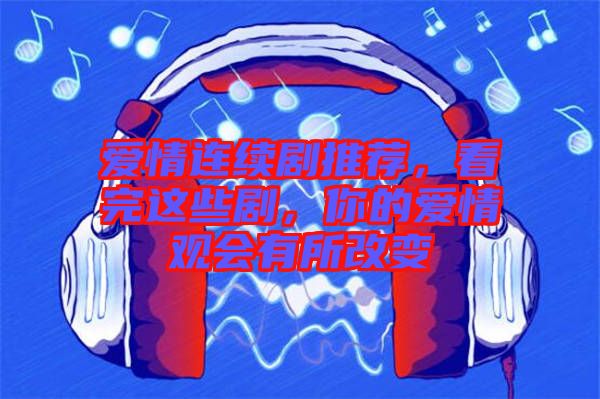 愛情連續劇推薦,看完這些劇,你的愛情觀會有所改變