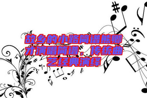 故鄉(xiāng)的小路簡(jiǎn)譜熊卿才演唱簡(jiǎn)譜,傳統(tǒng)曲藝經(jīng)典演繹