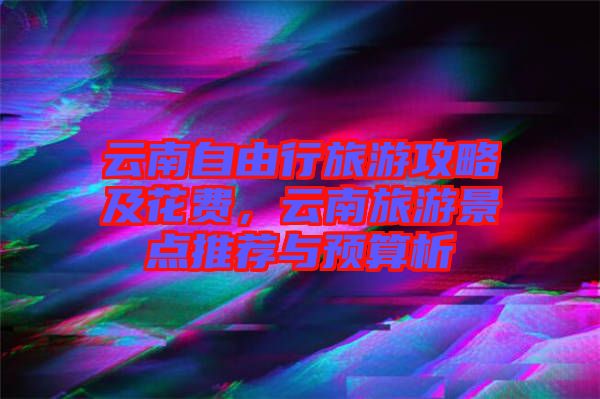 云南自由行旅游攻略及花費，云南旅游景點推薦與預算析