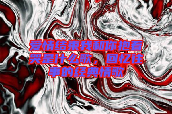 愛情結束我和你抱著哭是什么歌,回憶往事的經典情歌