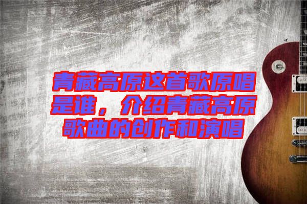 青藏高原這首歌原唱是誰,介紹青藏高原歌曲的創(chuàng)作和演唱