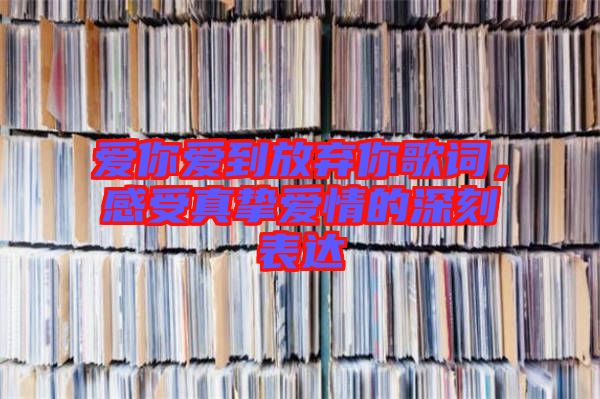 愛你愛到放棄你歌詞,感受真摯愛情的深刻表達
