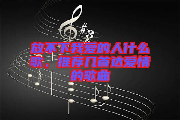 放不下我愛的人什么歌,推薦幾首達(dá)愛情的歌曲