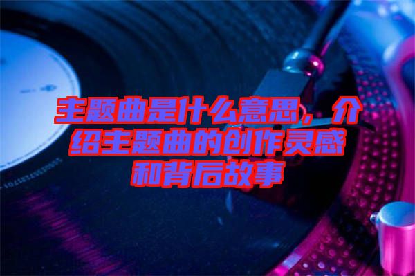 主題曲是什么意思,介紹主題曲的創(chuàng)作靈感和背后故事