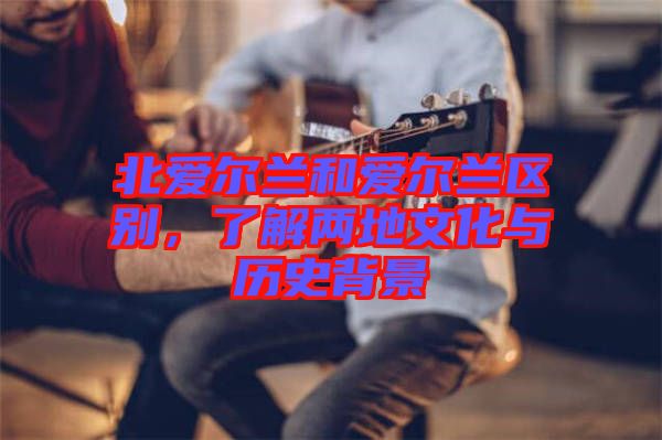 北愛爾蘭和愛爾蘭區(qū)別,了解兩地文化與歷史背景