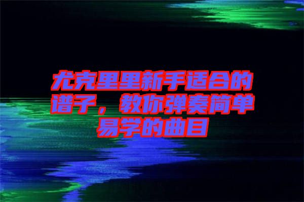 尤克里里新手適合的譜子,教你彈奏簡單易學的曲目