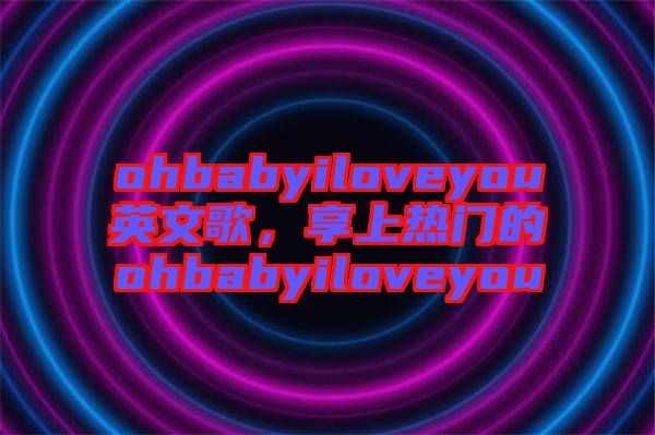 ohbabyiloveyou英文歌,享上熱門的ohbabyiloveyou