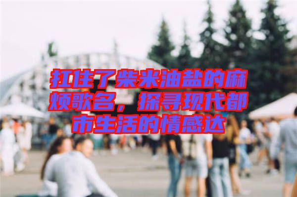 扛住了柴米油鹽的麻煩歌名,探尋現(xiàn)代都市生活的情感達
