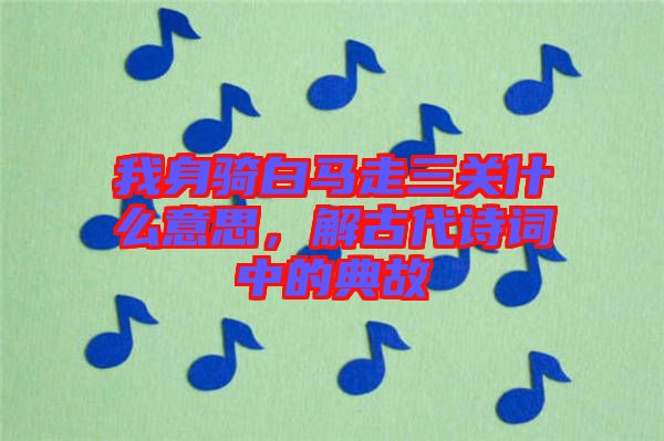 我身騎白馬走三關什么意思,解古代詩詞中的典故