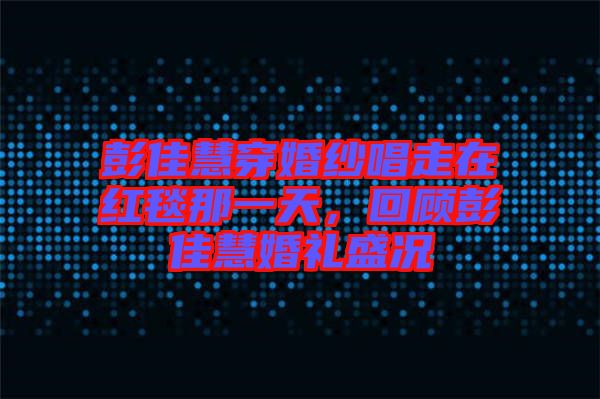 彭佳慧穿婚紗唱走在紅毯那一天,回顧彭佳慧婚禮盛況