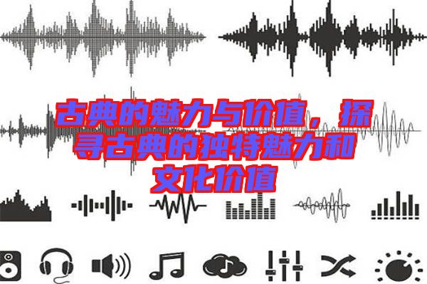 古典的魅力與價值,探尋古典的獨(dú)特魅力和文化價值