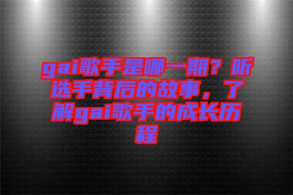 gai歌手是哪一期?聽選手背后的故事,了解gai歌手的成長歷程