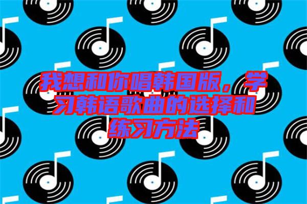 我想和你唱韓國(guó)版,學(xué)習(xí)韓語歌曲的選擇和練習(xí)方法