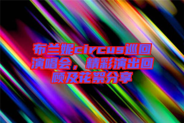 布蘭妮circus巡回演唱會,精彩演出回顧及花絮分享