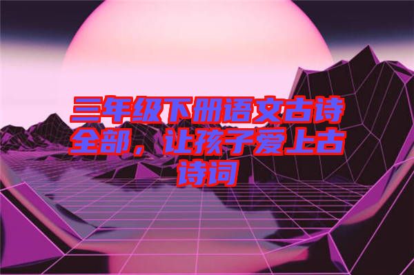 三年級(jí)下冊(cè)語(yǔ)文古詩(shī)全部,讓孩子愛(ài)上古詩(shī)詞