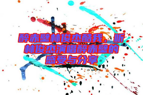 醉赤壁林俊杰酷我,聽林俊杰演唱醉赤壁的感受與分享