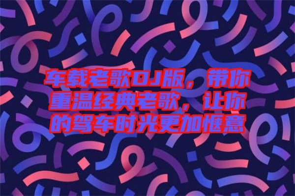 車載老歌DJ版，帶你重溫經典老歌，讓你的駕車時光更加愜意