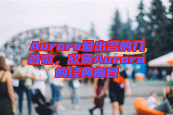 Aurora最出名的幾首歌,欣賞Aurora的經典曲目