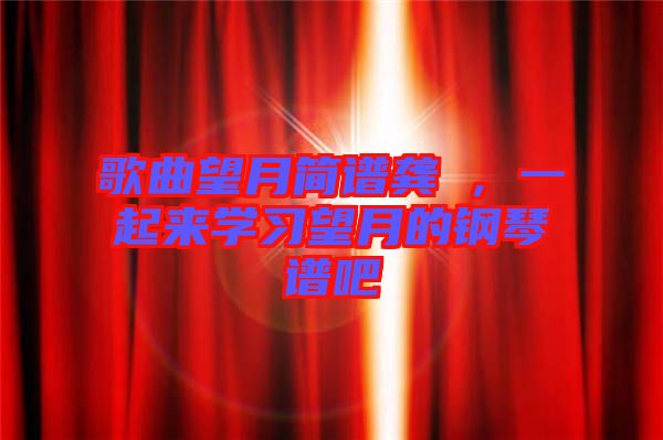 歌曲望月簡(jiǎn)譜龔玥,一起來(lái)學(xué)習(xí)望月的鋼琴譜吧