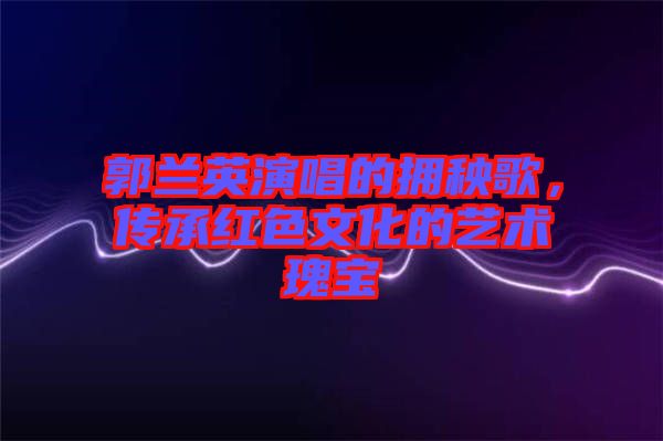 郭蘭英演唱的擁秧歌,傳承紅色文化的藝術(shù)瑰寶
