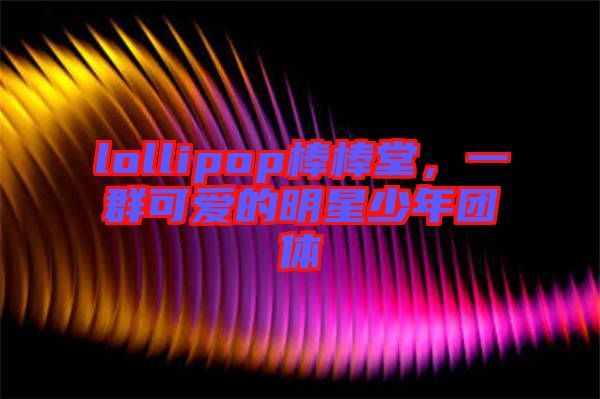 lollipop棒棒堂,一群可愛的明星少年團體